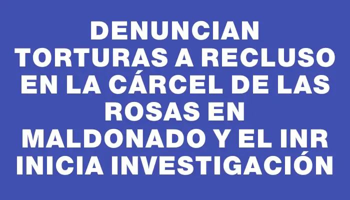 Denuncian torturas a recluso en la Cárcel de Las Rosas en Maldonado y el Inr inicia investigación