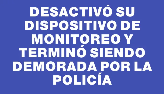 Desactivó su dispositivo de monitoreo y terminó siendo demorada por la policía