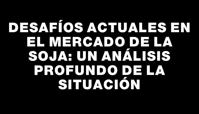 Desafíos actuales en el mercado de la soja: un análisis profundo de la situación