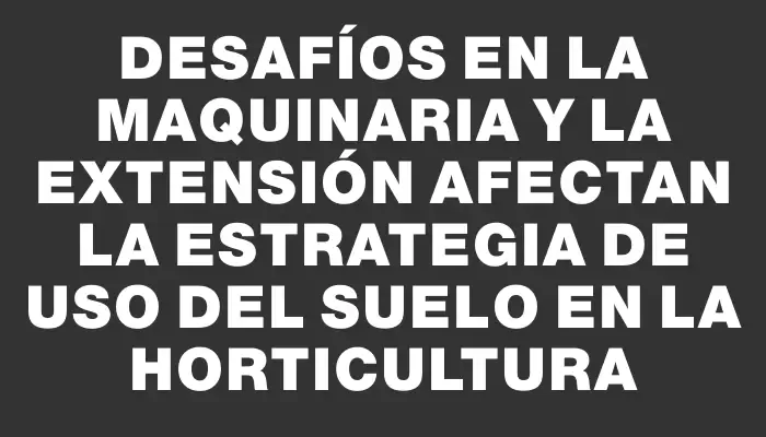 Desafíos en la maquinaria y la extensión afectan la estrategia de uso del suelo en la horticultura