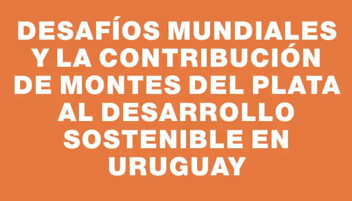 Desafíos mundiales y la contribución de Montes del Plata al desarrollo sostenible en Uruguay