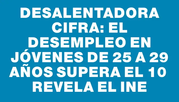 Desalentadora cifra: el desempleo en jóvenes de 25 a 29 años supera el 10 %, revela el Ine