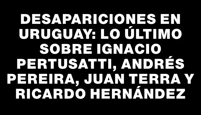 Desapariciones en Uruguay: Lo último sobre Ignacio Pertusatti, Andrés Pereira, Juan Terra y Ricardo Hernández