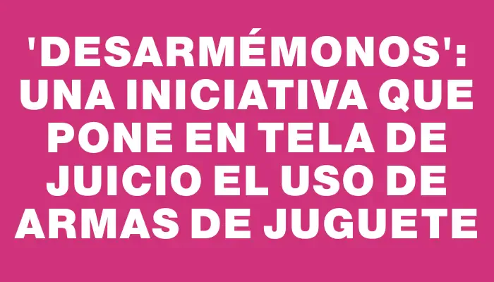“Desarmémonos”: una iniciativa que pone en tela de juicio el uso de armas de juguete