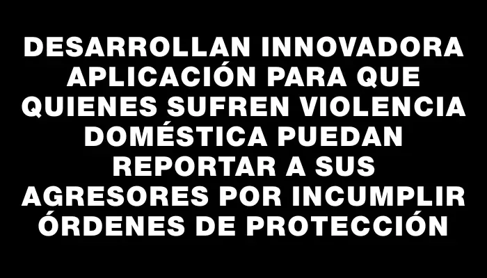 Desarrollan innovadora aplicación para que quienes sufren violencia doméstica puedan reportar a sus agresores por incumplir órdenes de protección