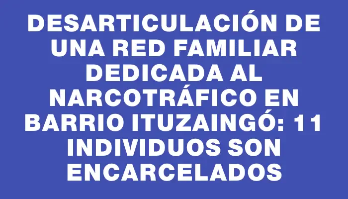 Desarticulación de una red familiar dedicada al narcotráfico en barrio Ituzaingó: 11 individuos son encarcelados