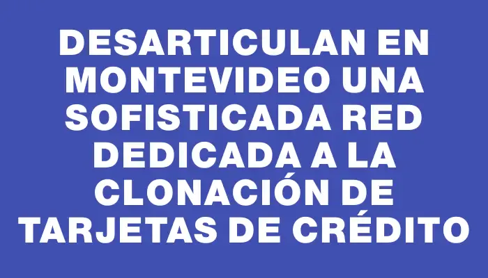 Desarticulan en Montevideo una sofisticada red dedicada a la clonación de tarjetas de crédito