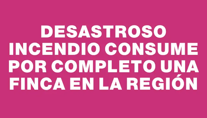 Desastroso incendio consume por completo una finca en la región