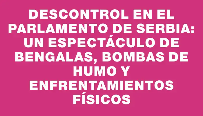 Descontrol en el Parlamento de Serbia: un espectáculo de bengalas, bombas de humo y enfrentamientos físicos