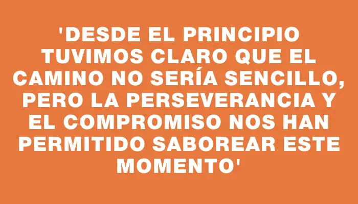 “Desde el principio tuvimos claro que el camino no sería sencillo, pero la perseverancia y el compromiso nos han permitido saborear este momento”