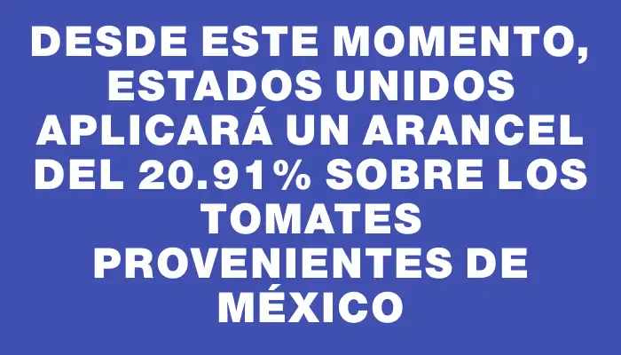 Desde este momento, Estados Unidos aplicará un arancel del 20.91% sobre los tomates provenientes de México