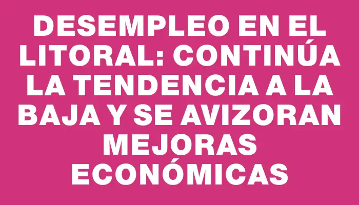 Desempleo en el litoral: Continúa la tendencia a la baja y se avizoran mejoras económicas