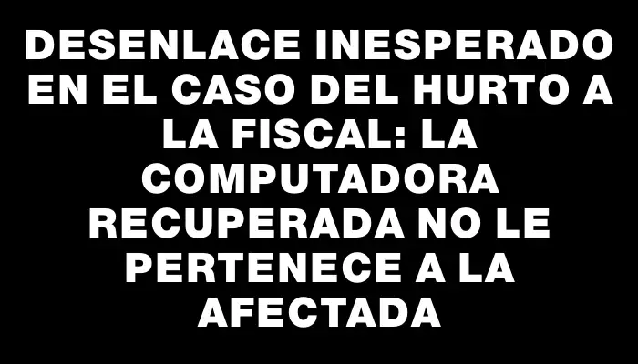 Desenlace inesperado en el caso del hurto a la fiscal: la computadora recuperada no le pertenece a la afectada