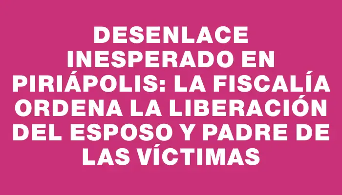 Desenlace inesperado en Piriápolis: la fiscalía ordena la liberación del esposo y padre de las víctimas