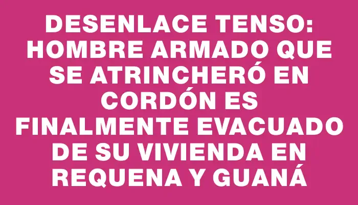 Desenlace tenso: hombre armado que se atrincheró en Cordón es finalmente evacuado de su vivienda en Requena y Guaná