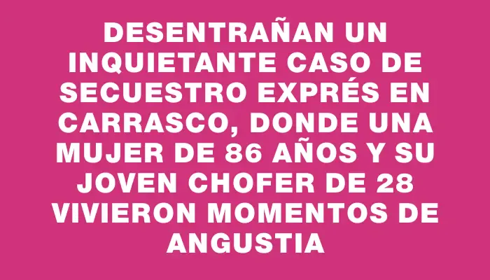 Desentrañan un inquietante caso de secuestro exprés en Carrasco, donde una mujer de 86 años y su joven chofer de 28 vivieron momentos de angustia