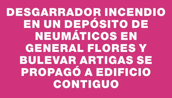 Desgarrador incendio en un depósito de neumáticos en General Flores y Bulevar Artigas se propagó a edificio contiguo