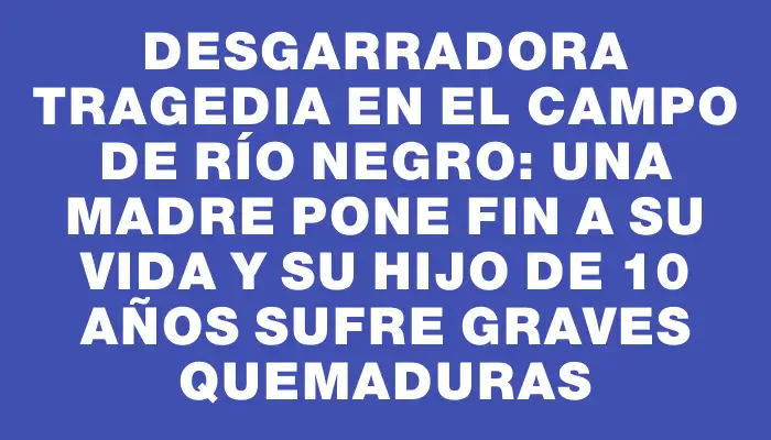 Desgarradora tragedia en el campo de Río Negro: una madre pone fin a su vida y su hijo de 10 años sufre graves quemaduras