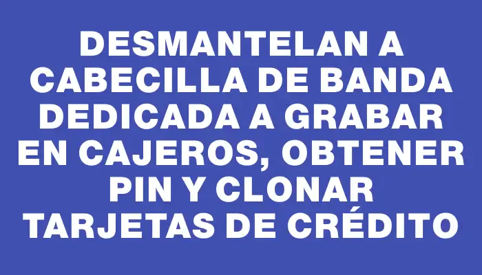 Desmantelan a cabecilla de banda dedicada a grabar en cajeros, obtener Pin y clonar tarjetas de crédito