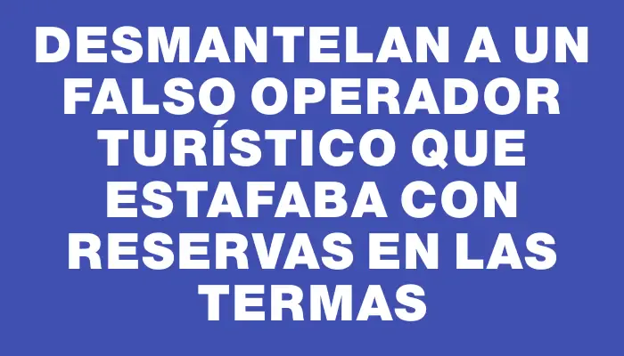 Desmantelan a un falso operador turístico que estafaba con reservas en las termas