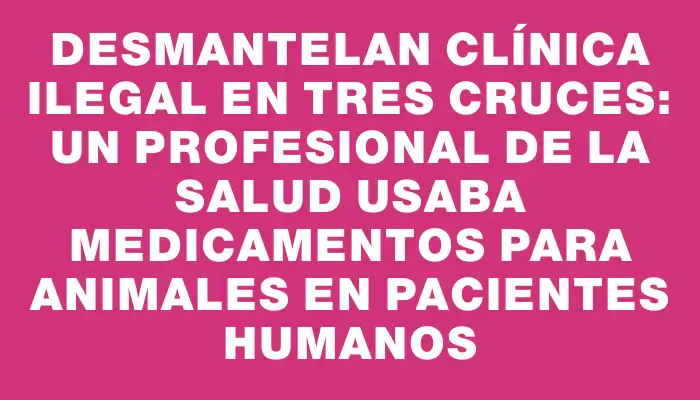 Desmantelan clínica ilegal en Tres Cruces: un profesional de la salud usaba medicamentos para animales en pacientes humanos