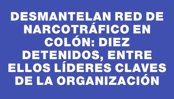 Desmantelan red de narcotráfico en Colón: diez detenidos, entre ellos líderes claves de la organización