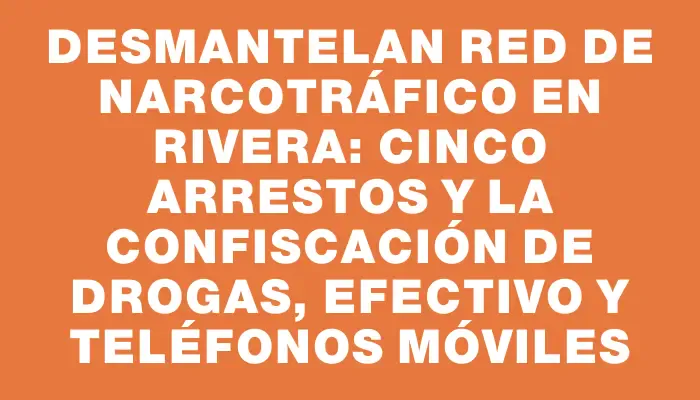 Desmantelan red de narcotráfico en Rivera: cinco arrestos y la confiscación de drogas, efectivo y teléfonos móviles