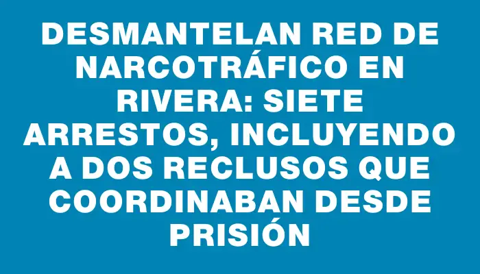 Desmantelan red de narcotráfico en Rivera: siete arrestos, incluyendo a dos reclusos que coordinaban desde prisión