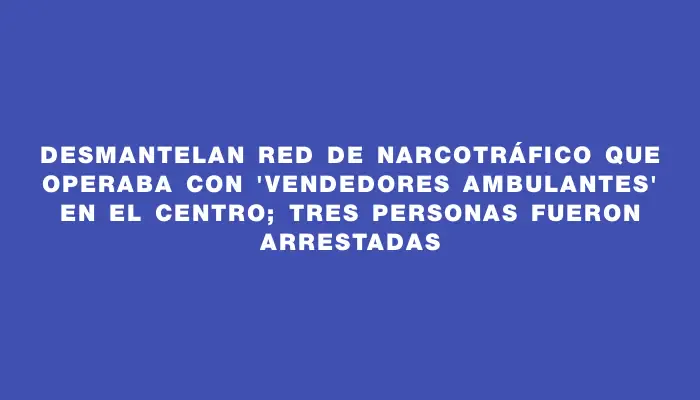 Desmantelan red de narcotráfico que operaba con "vendedores ambulantes" en el Centro; tres personas fueron arrestadas