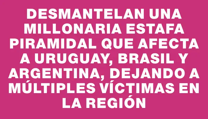 Desmantelan una millonaria estafa piramidal que afecta a Uruguay, Brasil y Argentina, dejando a múltiples víctimas en la región