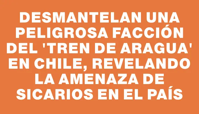 Desmantelan una peligrosa facción del 'Tren de Aragua' en Chile, revelando la amenaza de sicarios en el país