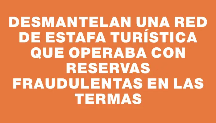 Desmantelan una red de estafa turística que operaba con reservas fraudulentas en las termas