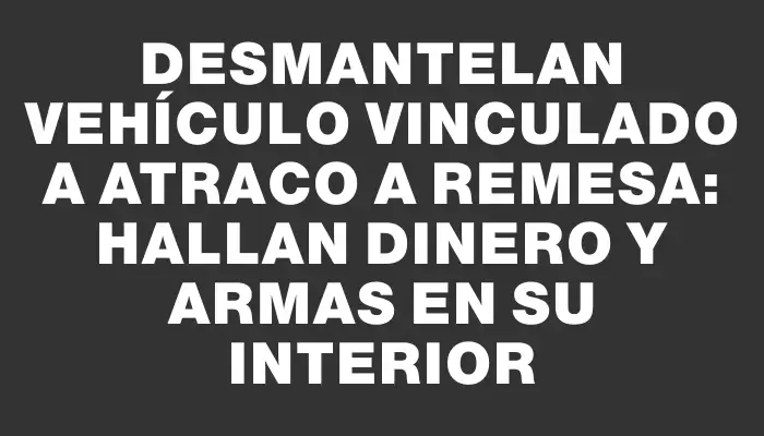 Desmantelan vehículo vinculado a atraco a remesa: hallan dinero y armas en su interior