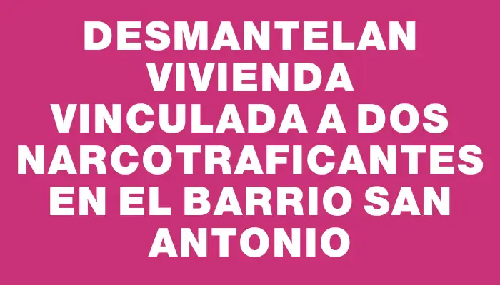 Desmantelan vivienda vinculada a dos narcotraficantes en el barrio San Antonio