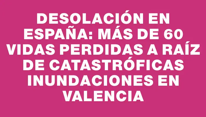 Desolación en España: más de 60 vidas perdidas a raíz de catastróficas inundaciones en Valencia