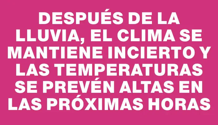 Después de la lluvia, el clima se mantiene incierto y las temperaturas se prevén altas en las próximas horas