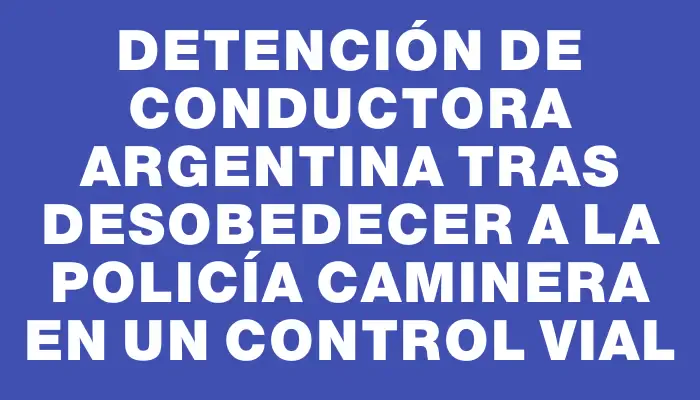 Detención de conductora argentina tras desobedecer a la Policía Caminera en un control vial