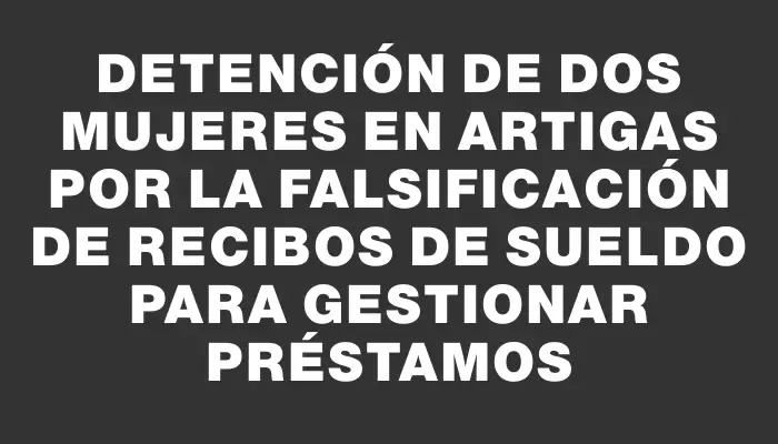 Detención de dos mujeres en Artigas por la falsificación de recibos de sueldo para gestionar préstamos