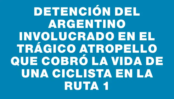 Detención del argentino involucrado en el trágico atropello que cobró la vida de una ciclista en la ruta 1