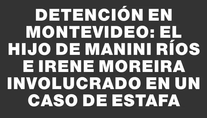 Detención en Montevideo: El hijo de Manini Ríos e Irene Moreira involucrado en un caso de estafa