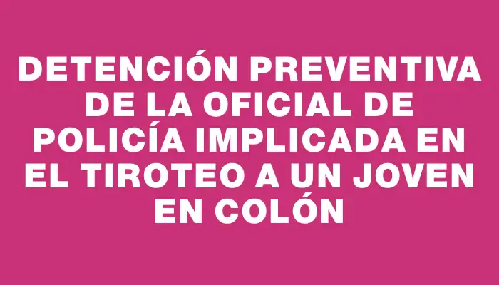 Detención preventiva de la oficial de policía implicada en el tiroteo a un joven en Colón