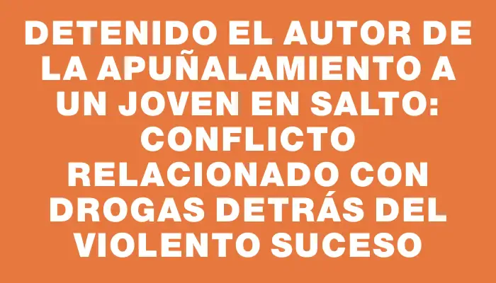 Detenido el autor de la apuñalamiento a un joven en Salto: conflicto relacionado con drogas detrás del violento suceso