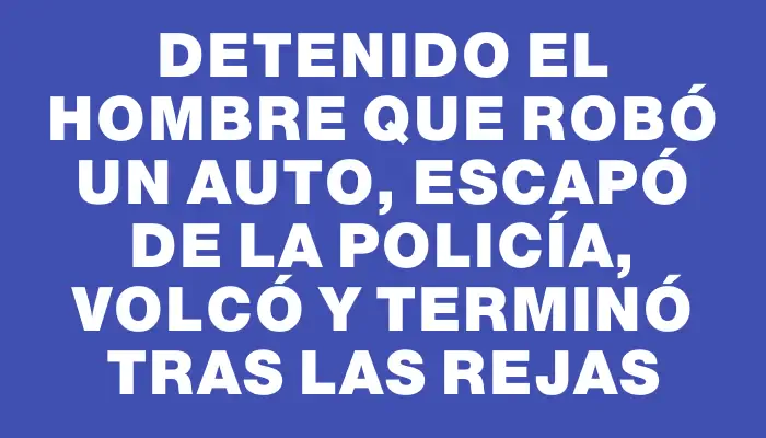 Detenido el hombre que robó un auto, escapó de la Policía, volcó y terminó tras las rejas