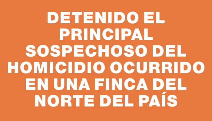 Detenido el principal sospechoso del homicidio ocurrido en una finca del norte del país
