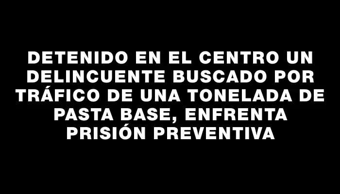 Detenido en el Centro un delincuente buscado por tráfico de una tonelada de pasta base, enfrenta prisión preventiva