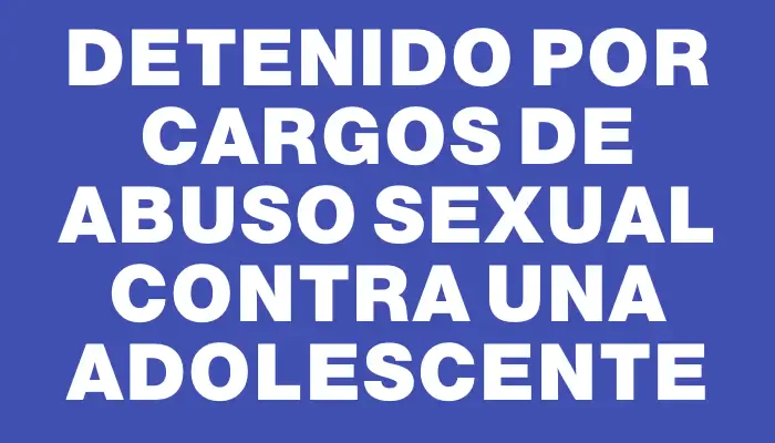 Detenido por cargos de abuso sexual contra una adolescente