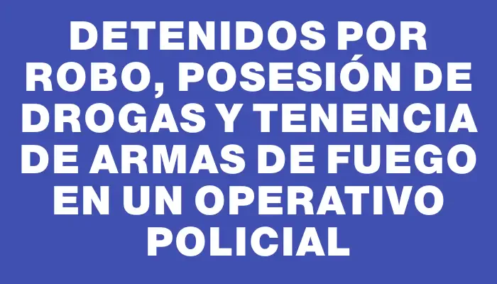 Detenidos por robo, posesión de drogas y tenencia de armas de fuego en un operativo policial