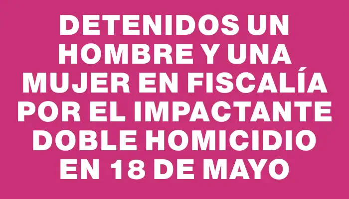 Detenidos un hombre y una mujer en Fiscalía por el impactante doble homicidio en 18 de Mayo