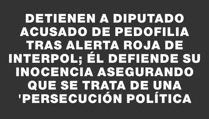 Detienen a diputado acusado de pedofilia tras alerta roja de Interpol; él defiende su inocencia asegurando que se trata de una "persecución política