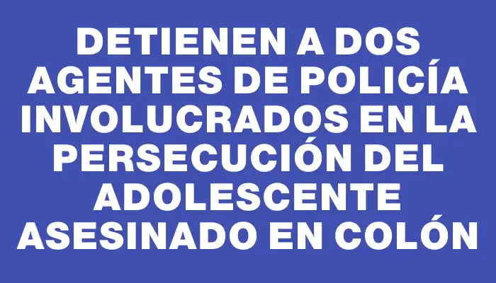 Detienen a dos agentes de policía involucrados en la persecución del adolescente asesinado en Colón